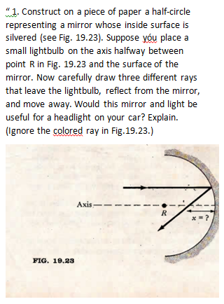 "1. Construct
representing
on a piece of paper a half-circle
a mirror whose inside surface is
silvered (see Fig. 19.23). Suppose you place a
small lightbulb on the axis halfway between
point R in Fig. 19.23 and the surface of the
mirror. Now carefully draw three different rays
that leave the lightbulb, reflect from the mirror,
and move away. Would this mirror and light be
useful for a headlight on your car? Explain.
(Ignore the colored ray in Fig.19.23.)
FIG. 19.23
Axis
R
x=?