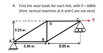 4. Find the axial loads for each link, with P = 60kN.
(Hint: vertical reactions at A and C are not zero)
0.25m
A
0.35 m
B
D
0.35m
P