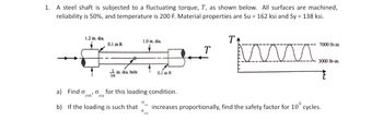 1. A steel shaft is subjected to a fluctuating torque, T, as shown below. All surfaces are machined,
reliability is 50%, and temperature is 200 F. Material properties are Su = 162 ksi and Sy = 138 ksi.
1.2 in. dia.
1.0 in. dia.
Ꭲ
0.1 in R
T
プ
1 in. dia, hole
0.1 in R
a) Find o
em'
σ for this loading condition.
ea
b) If the loading is such that
7000 lb-in.
3000 lb-in.
0
increases proportionally, find the safety factor for 10° cycles.
σ
em