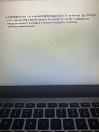 4. A spotlight shines onto a square target of area 0.35 m?. If the average (rms) strength
of the magnetic field in the EM waves of the spotlight is 1.2 x 10-7 T, calculate the
energy transferred to the target if it remains in the light for 12 minutes.
(Give your answer in joules)
MacBook/Air
80
F8
%23
$4
%
&
2
4.
5
6
8.
R
T
Y
%# 3
