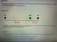 ## Physics Homework Questions

### Question 2
When placed 5 cm away from an unknown charge Q, a \(0.5 \times 10^{-6}\) C charge experiences a repulsive electric force of magnitude 11.2 N. Calculate the magnitude of the charge on Q.

*(Give your answer in coulombs but don't include the units.)*

[Input Box]

---

### Question 3
![Diagram]
- Two electrons (-e) are represented as black dots.
- The electrons are separated by 10 cm.
- A proton (+e) is represented as a black dot with a positive charge and is placed on the line connecting the two electrons such that it is 2 cm from one of the electrons.

Two electrons (-e) are separated by 10 cm, and a proton (+e) is placed on the line connecting the two such that it is 2 cm from one of the electrons (see diagram). Calculate the magnitude of the net electric force on the proton.

*(Give your answer in newtons but don't include the units.)*

[Input Box]

---

### Question 4
Two electrons and one proton are placed on the corners of a square, such that the proton is opposite the empty corner. Which of the following statements is correct?
- The net electric field at the empty corner is directed away from the center of the square.
- The net electric field at the empty corner is directed toward the center of the square.

[Option Buttons]

---

Click **Save and Submit** to save and submit. Click **Save All Answers** to save all answers.

---
(Note: The diagram in Question 3 shows two electrons separated by 10 cm and a proton placed 2 cm away from one of the electrons, along the line that connects them. The direction of the forces resulting from their interactions are indicated by red and blue dashed arrows.)