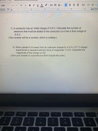 BIUA
E E E
Arial
13
1) A conductor has an initial charge of 0.9 C. Calculate the number of
electrons that must be added to the conductor so it has a final charge of
-2.5 C.
(Your answer will be a number, which is unitless.)
2) When placed 5 cm away from an unknown charge Q, a 0.5 x 10° C charge
experiences a repulsive electric force of magnitude 11.2 N. Calculate the
magnitude of the charge on Q.
(Give your answer in coulombs but don't include the units.)
thuser-0&usp-docs web
20
F4
F7
F9
F10
%23
%24
*
3
4
5
6
7
80
9.
