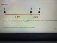 ### Question 10

#### Description
Two electrons (-e) are separated by 10 cm, and a proton (+e) is placed on the line connecting the two such that it is 2 cm from one of the electrons (see diagram). Calculate the electric potential energy of the proton.

#### Diagram Explanation
In the provided diagram:
- There are two electrons, indicated as -e, separated by a distance of 10 cm.
- A proton, indicated as +e, is positioned along the line connecting the two electrons.
- The proton is placed such that it is 2 cm away from one of the electrons, making it 8 cm away from the other electron.

#### Parameters
- Distance between the two electrons: 10 cm
- Distance between the proton and the nearer electron: 2 cm
- Distance between the proton and the farther electron: 8 cm

#### Task
Calculate the electric potential energy of the proton. (Give your answer in joules but don’t include the units.)

#### Answer Box
Enter your answer here: __________

#### Submission Instructions
Click Save and Submit to save and submit. Click Save All Answers to save all answers.

---

This text and associated diagram appear on an educational website, providing a clear, step-by-step explanation to help students understand and solve the problem of calculating the electric potential energy of a proton placed between two electrons.