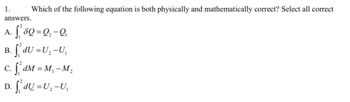 Which of the following equation is both physically and mathematically correct? Select all correct
answers.
A. S₁² 80 = Q ₂ - Q₁
1.
B. f₁dU = U₂-U₁
c. f ₁² dM = M₁-M₂
D. | dỤ=U,−U,