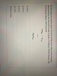 For the balanced reaction given, if 6.24 g of Mg reacts with excess nitrogen,
what would be the theoretical yield, in grams, of Mg3N2? (Molar Masses: Mg
24.31 g/mol; Mg3N2 100.95 g/mol)
3 Mg(s) + N2 (g)
Mg3N2(s)
630. g
25.9 g
8.64 g
1.00 g
None of these.
