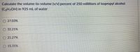 Calculate the volume-to-volume (v/v) percent of 250 milliliters of isopropyl alcohol
(C3H,OH) in 925 mL of water
27.03%
32.21%
O 21.27%
O 15.31%
