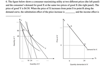 6. The figure below shows a consumer maximizing utility at two different prices (the left panel)
and the consumer's demand for good X at the same two prices of good X (the right panel). The
price of good Y is $4.50. When the price of X increases from point S to point R along the
demand curve, the substitution effect of the price increase is
and the income effect is
Quantity of Y
60
48
B
A
18 24
-
Quantity of X
Price of X
6
R
S
24
Demand for X
Quantity demanded of X
Qa