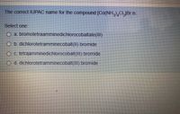 The correct IUPAC name for the compound [Co(NH,)CI,JBr is:
Select one.
O a bromotetraamminedichlorocobaltate(III)
O b. dichlorotetramminecobalt(II) bromide
O c. tetraamminedichlorocobalt(III) bromide
O d. dichlorotetramminecobalt(1II) bromide
