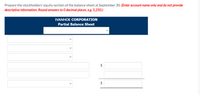 Prepare the stockholders' equity section of the balance sheet at September 30. (Enter account name only and do not provide
descriptive information. Round answers to 0 decimal places, e.g. 5,250.)
IVANHOE CORPORATION
Partial Balance Sheet
$4
$
