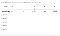 What is the present value of the following cash flow stream at a rate of 6.25%?
Years
1
2
3
4
Cash flows $0
$75
$225
$0
$267.8
O $411.57
O $433.23
O $456.03
O $480.03
O $505.30
