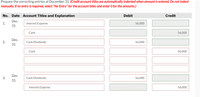 Prepare the correcting entries at December 31. (Credit account titles are automatically indented when amount is entered. Do not indent
manually. If no entry is required, select "No Entry" for the account titles and enter O for the amounts.)
No. Date Account Titles and Explanation
Debit
Credit
Dec.
1.
Interest Expense
56,000
31
Cash
56,000
Dec.
2.
Cash Dividends
56,000
31
Cash
56,000
Dec.
Cash Dividends
56,000
31
Interest Expense
56,000
3.
