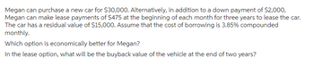 Megan can purchase a new car for $30,000. Alternatively, in addition to a down payment of $2,000,
Megan can make lease payments of $475 at the beginning of each month for three years to lease the car.
The car has a residual value of $15,000. Assume that the cost of borrowing is 3.85% compounded
monthly.
Which option is economically better for Megan?
In the lease option, what will be the buyback value of the vehicle at the end of two years?