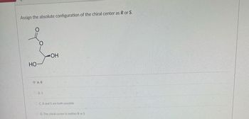 Assign the absolute configuration of the chiral center as R or S.
HO-
AR
B.S
OH
C.R and S are both possible
D. The chiral center is neither R or S