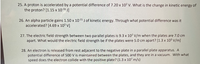 25. A proton is accelerated by a potential difference of 7.20 x 10? V. What is the change in kinetic energy of
the proton? [1.15 x 1016 J]
26. An alpha particle gains 1.50 x 1015 J of kinetic energy. Through what potential difference was it
accelerated? [4.69 x 10³ V]
27. The electric field strength between two parallel plates is 9.3 x 10² v/m when the plates are 7.0 cm
apart. What would the electric field strength be if the plates were 5.0 cm apart? [1.3 x 103 V/m]
28. An electron is released from rest adjacent to the negative plate in a parallel plate apparatus. A
potential difference of 500 V is maintained between the plates, and they are in a vacuum. With what
speed does the electron collide with the positive plate? (1.3 x 10? m/s)
