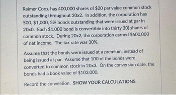 Raimer Corp. has 400,000 shares of $20 par value common stock
outstanding throughout 20x2. In addition, the corporation has
500, $1,000, 5% bonds outstanding that were issued at par in
20x0. Each $1,000 bond is convertible into thirty 30) shares of
common stock. During 20x2, the corporation earned $600,000
of net income. The tax rate was 30%.
Assume that the bonds were issued at a premium, instead of
being issued at par. Assume that 100 of the bonds were
converted to common stock in 20x3. On the conversion date, the
bonds had a book value of $103,000.
Record the conversion. SHOW YOUR CALCULATIONS.