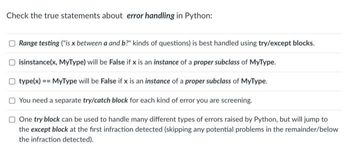 Check the true statements about error handling in Python:
Range testing ("is x between a and b?" kinds of questions) is best handled using try/except blocks.
isinstance(x, MyType) will be False if x is an instance of a proper subclass of MyType.
type(x) == MyType will be False if x is an instance of a proper subclass of MyType.
You need a separate try/catch block for each kind of error you are screening.
One try block can be used to handle many different types of errors raised by Python, but will jump to
the except block at the first infraction detected (skipping any potential problems in the remainder/below
the infraction detected).