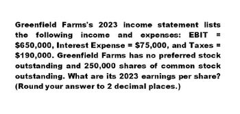 Greenfield Farms's 2023 income statement lists
the following income and expenses: EBIT =
$650,000, Interest Expense = $75,000, and Taxes =
$190,000. Greenfield Farms has no preferred stock
outstanding and 250,000 shares of common stock
outstanding. What are its 2023 earnings per share?
(Round your answer to 2 decimal places.)