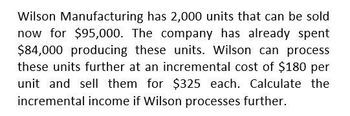 Wilson Manufacturing has 2,000 units that can be sold
now for $95,000. The company has already spent
$84,000 producing these units. Wilson can process
these units further at an incremental cost of $180 per
unit and sell them for $325 each. Calculate the
incremental income if Wilson processes further.