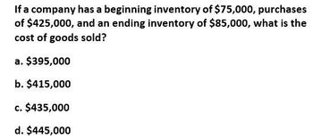 If a company has a beginning inventory of $75,000, purchases
of $425,000, and an ending inventory of $85,000, what is the
cost of goods sold?
a. $395,000
b. $415,000
c. $435,000
d. $445,000