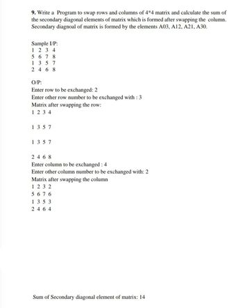 9. Write a Program to swap rows and columns of 4*4 matrix and calculate the sum of
the secondary diagonal elements of matrix which is formed after swapping the column.
Secondary diagnoal of matrix is formed by the elements A03, A12, A21, A30.
Sample I/P:
1234
5678
1357
2468
O/P:
Enter row to be exchanged: 2
Enter other row number to be exchanged with : 3
Matrix after swapping the row:
1234
1357
1357
2468
Enter column to be exchanged: 4
Enter other column number to be exchanged with: 2
Matrix after swapping the column
1232
5 6 76
1353
2464
Sum of Secondary diagonal element of matrix: 14