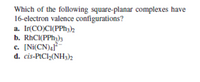 Which of the following square-planar complexes have
16-electron valence configurations?
a. Ir(CO)CI(PPH3)2
b. RhCI(PPH3)3
c. [Ni(CN)41*
d. cis-PtCl2(NH3)2
с.
