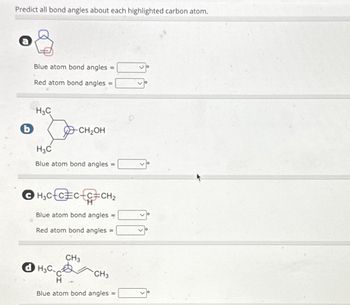 Predict all bond angles about each highlighted carbon atom.
b
Blue atom bond angles =
Red atom bond angles =
H3C
-CH₂OH
H3C
Blue atom bond angles
ⒸH₂CC=CC=CH₂
Blue atom bond angles =
Red atom bond angles =
dH3C.
CH3
CH3
Blue atom bond angles =