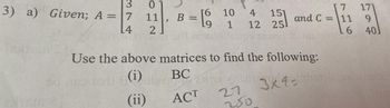 3
3) a) Given; A = 7
0
11
L4 2
>
10
B = 9 1
Salt an
4 15] and C = 11
12
L6
16uni 16 15 12/2
L
Use the above matrices to find the following:
Indy's (i)
BC
3x9=
(ii)
ACT
MAN VICE
27
200
7 171
9
401