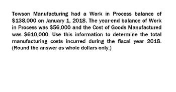 Towson Manufacturing had a Work in Process balance of
$138,000 on January 1, 2018. The year-end balance of Work
in Process was $56,000 and the Cost of Goods Manufactured
was $610,000. Use this information to determine the total
manufacturing costs incurred during the fiscal year 2018.
(Round the answer as whole dollars only.)