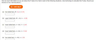 Give as much information as you can about the P-value of a t test in each of the following situations. (Use technology to calculate the P-value. Round your
answers to four decimal places.)
USE SALT
(a) two-tailed test, df = 8, t = 0.75
(b) upper-tailed test, df = 10, t = -0.90
(c) lower-tailed test, n = 20, t = -2.40
(d) lower-tailed test, n = 20, t = -5.30
(e) two-tailed test, n = 40, t = 1.50