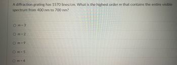 A diffraction grating has 1570 lines/cm. What is the highest order m that contains the entire visible
spectrum from 400 nm to 700 nm?
Om=3
Om = 2
Om = 9
Om = 5
Om=4