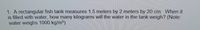1. A rectangular fish tank measures 1.5 meters by 2 meters by 20 cm. When it
is filled with water, how many kilograms will the water in the tank weigh? (Note:
water weighs 1000 kg/m³)

