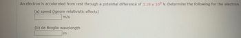 An electron is accelerated from rest through a potential difference of 3.19 x 102 V. Determine the following for the electron.
(a) speed (ignore relativistic effects)
m/s
(b) de Broglie wavelength
m