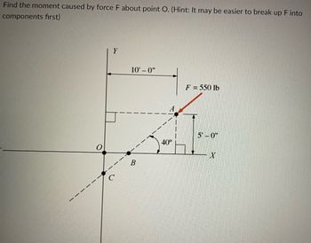 Find the moment caused by force F about point O. (Hint: It may be easier to break up F into
components first)
Y
10'-0"
B
40°
F = 550 lb
5'-0"
X