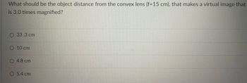 What should be the object distance from the convex lens (f=15 cm), that makes a virtual image that
is 3.0 times magnified?
O 33.3 cm
10 cm
4.8 cm
O 5.4 cm