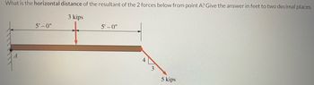 What is the horizontal distance of the resultant of the 2 forces below from point A? Give the answer in feet to two decimal places.
3 kips
A
5'-0"
5'-0"
4
3
5 kips