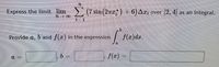 TL
Express the limit lim> (7 sin (27) +6)Az, over [2, 4| as an integral.
91
Provide a, b and f(r) in the expression
| f(x)dr.
D.
f(r)
