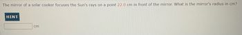 The mirror of a solar cooker focuses the Sun's rays on a point 22.0 cm in front of the mirror. What is the mirror's radius in cm?

---

Hint:

[Input Box] cm