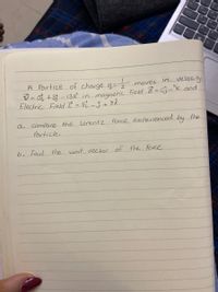 A Partice of charge q- moves in velocity
V = Ot +3 - 13K in magnetic Field B=Cj-"k and.
Electric Field E = 82 -3 + 8R.
a.
compare the Lorentz Force experienced by the
Particle.
b. Find
the unit vector of the Force
