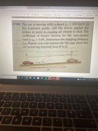 -Sear x
dynamics systems questions 1[1 x
Week 15-Mechanical (Tutorials x +
| C:/Users/40332698/AppData/Local/Packages/microsoft
windowscommunicationsapps_8wekyb3d8bbwe/LocalState/Files/SO/145/Attachments/dynamics%...
Q
- +3
Page view A Read aloud Add textDraw
Highlight
V
Erase
ate the
3/104 The car is moving with a speed vo= 105 km/h up
the 6-percent grade, and the driver applies the
brakes at point A, causing all wheels to skid. The
coefficient of kinetic friction for the rain-slicked
bogne-road is = 0.60. Determine the stopping distance
ed ISAB. Repeat your calculations for the case when the
booga car is moving downhill from B to A.
the case
-8.0
ai noilsi' SA noitisoq de JDT mot gainnige ge
= $1 bacilyon
A
S
→ vo
6
search
10.
$
R
F
T
V
25
%
5
T
G
B
O Ai
O
A
6
Y
H
N
&
7
U
J
Fa
★
8
M
1
K
FO
100
9
prt sc
F10
O
L
)
O
home
P
;
B
A
end
F12
{
?
+
insert
}
1
To
6
9°C Cloudy DENG
^
7
