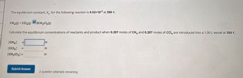 The equilibrium constant, K, for the following reaction is 9.52×102 at 350 K:
CH4(g) + CCl4(g)2CH2Cl2(g)
Calculate the equilibrium concentrations of reactants and product when 0.207 moles of CH4 and 0.207 moles of CCI are introduced into a 1.00 L vessel at 350 K.
[CH4]
[CCl4]
[CH2Cl2] =
=
M
Σ Σ Σ
Submit Answer
2 question attempts remaining