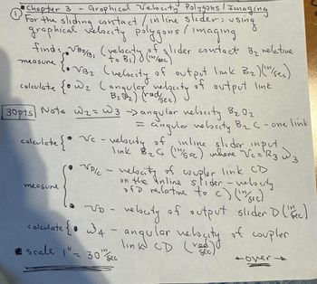 Chapter 3 - Graphical Velocity Polygons / Imaging
For the sliding contact / in line slider: using
graphical velocity polygons (imaging
find VB2/B1
measure
√32
(rebaty
to
to B₁) & (in/sec)
(velocity
of glider contact By relative
of output link B₂) ("/sec)
calculate {• wz (angular velocity
frade
2
of output link
30pts Note W2 W3 -> angular velocity B₂ Oz
calculate {Ⓡ
measure
=
=
angular velocity B₂-one link
• Vc - veluty of inline slider input
link B₂G (14/SEC) where Vc = R3 3
VP/C
2
velocity of coupler link CD
on the inline slider - velocity
of relative to c) (^^/sec)
3
No - velocity of output slider D ( sec)
calculate {• w4 - angular velocity of coupler
link CD (rad)
Scale 1" 30" Sec
tover