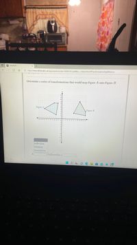 O DeltaMath
O https://www.deltamath.com/app/student/solve/15884729/ kphillips_compositionOffransformationsRigidMotions
Determine a series of transformations that would map Figure A onto Figure B.
Figure A
Figure B
12-11-10-9-8-7-6-543 1
12345s 6789 10 I 12
reflection
rotation
translation
A
followed by a
