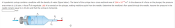 A hypodermic syringe contains a medicine with the density of water (figure below). The barrel of the syringe has a cross-sectional area of 2.84 x 10-5 m². In the absence of a force on the plunger, the pressure
everywhere is 1.00 atm. A force F of magnitude 1.85 N is exerted on the plunger, making medicine squirt from the needle. Determine the medicine's flow speed through the needle. Assume the pressure in the
needle remains equal to 1.00 atm and that the syringe is horizontal.
m/s
A2
©
