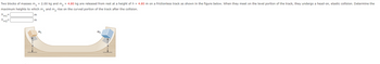 Two blocks of masses m₁ = 2.00 kg and m₂ = 4.80 kg are released from rest at a height of h = 4.80 m on a frictionless track as shown in the figure below. When they meet on the level portion of the track, they undergo a head-on, elastic collision. Determine the
maximum heights to which m₁ and m₂ rise on the curved portion of the track after the collision.
hm1
hm2
m
m
m₁
M2
