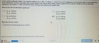 A data set lists earthquake depths. The summary statistics are n = 400, x= 4.96 km, s = 4.76 km. Use a 0.01 significance level to test the claim of a seismologist that
these earthquakes are from a population with a mean equal to 4.00. Assume that a simple random sample has been selected. Identify the null and alternative
hypotheses, test statistic, P-value, and state the final conclusion that addresses the original claim.
What are the null and alternative hypotheses?
O A. Ho µ= 4.00 km
H µ> 4.00 km
O B. Ho p=4.00 km
Hp<4 00 km
O C. Ho µ#4.00 km
D. Ho µ=4 00 km
H, p= 4.00 km
H. p#4.00 km
Determine the test statistic.
(Round to two decimal places as needed.)
Enter your answer in the answer box and then click Check Answer.
2
parts
remaining
Clear Al
Check Answer
