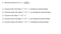 1+x²
1. Describe the domain of f (x, y) =
Jx²+9y²-1
a) All points inside of the ellipse x² + 9y² = 1, including the mentioned ellipse.
b) All points outside of the ellipse x² + 9y² = 1, not including the mentioned ellipse.
c) All points on the ellipse x? + 9y? = 1 .
d) All points inside of the ellipse x² + 9y² = 1, not including the mentioned ellipse.
e) All points outside of the ellipse x² + 9y² = 1, including the mentioned ellipse.
