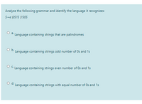 Analyze the following grammar and identify the language it recognizes:
S-e 1OS15 |1SOS
a.
Language containing strings that are palindromes
O b.
Language containing strings odd number of Os and 1s
O C Language containing strings even number of Os and 1s
Od.
Language containing strings with equal number of Os and 1s
