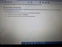 1 / 4
早2 &D
use one of these calculators to better understand the power of compounding.
Part I: The Power of Compounding
Use the compound interest calculator to answer the questions for each of the following scenarios. Here are a few things
to do when using the calculator:
The Initial Investment will be the same as the Monthly Contribution.
Set the Compound Frequency to Annually.
Round all monetary answers to the nearest whole dollar.
P Type here to search
