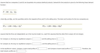 Assume that two companies (A and B) are duopolists who produce identical products. Demand for the products is given by the following linear demand
function:
P=200-QA-QB
where QA and QB, are the quantities sold by the respective firms and P is the selling price. The total cost functions for the two companies are
TCA 1,500+55QA+QA²
Assume that the firms act independently as in the Cournot model (i.e., each firm assumes that the other firm's output will not change).
For Company A, the long-run equilibrium output is
For Company B, the long-run equilibrium output is
TCB= 1,200+20QB+2QB²
At the equilibrium output, Company A earns total profits of
total industry profits are $
and the selling price is
and the selling price is
and Company B earns total profits of
Therefore, the