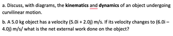 **Transcription for Educational Website:**

### Kinematics and Dynamics of Curvilinear Motion

**a. Discuss, with diagrams, the kinematics and dynamics of an object undergoing curvilinear motion.**
  
*Explanation:*  
Curvilinear motion refers to the movement of an object along a curved path. The motion can be described using kinematic equations that take into account the position, velocity, and acceleration vectors of the object. Dynamics involves the forces causing this motion, usually described through Newton's laws of motion. Diagrams can illustrate the curvature of the path, velocity vectors at different points, and forces acting on the object.

**b. A 5.0 kg object has a velocity (5.0i + 2.0j) m/s. If its velocity changes to (6.0i - 4.0j) m/s, what is the net external work done on the object?**

*Calculation:*  
1. Calculate the initial kinetic energy (KE_initial):

\[ KE_{\text{initial}} = \frac{1}{2} m v_{\text{initial}}^2 \]
\[ v_{\text{initial}} = \sqrt{(5.0)^2 + (2.0)^2} = \sqrt{25 + 4} = \sqrt{29} \]
\[ KE_{\text{initial}} = \frac{1}{2} \times 5.0 \times 29 = 72.5 \, \text{J} \]

2. Calculate the final kinetic energy (KE_final):

\[ KE_{\text{final}} = \frac{1}{2} m v_{\text{final}}^2 \]
\[ v_{\text{final}} = \sqrt{(6.0)^2 + (-4.0)^2} = \sqrt{36 + 16} = \sqrt{52} \]
\[ KE_{\text{final}} = \frac{1}{2} \times 5.0 \times 52 = 130 \, \text{J} \]

3. Net external work done on the object is the change in kinetic energy:

\[ W_{\text{net}} = KE_{\text{final}} - KE_{\text{initial}} \]
\[ W_{\text{net}} = 130 \, \text{J} - 72.5 \, \text{J} = 57.5 \